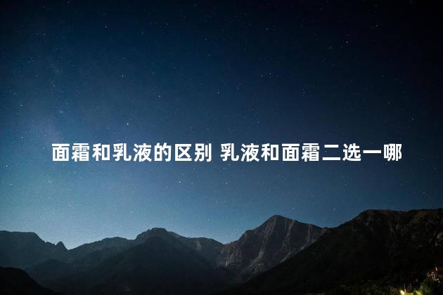 面霜和乳液的区别 乳液和面霜二选一哪个好